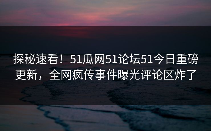 探秘速看！51瓜网51论坛51今日重磅更新，全网疯传事件曝光评论区炸了