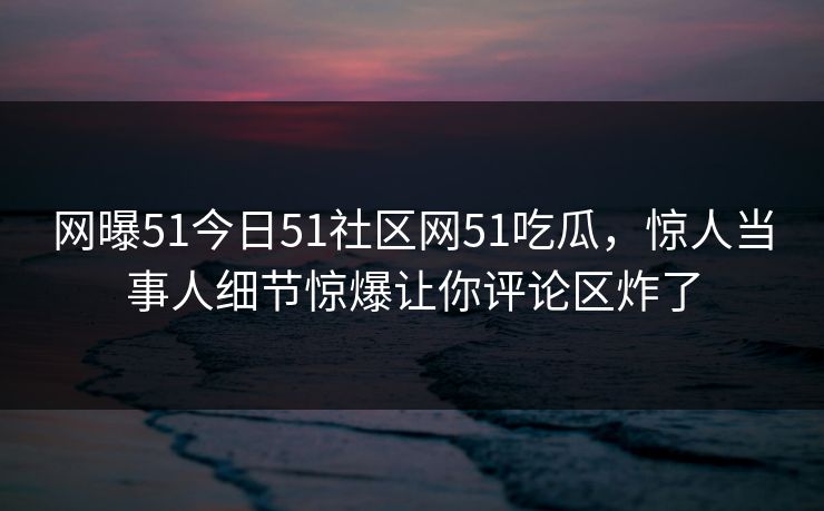 网曝51今日51社区网51吃瓜，惊人当事人细节惊爆让你评论区炸了