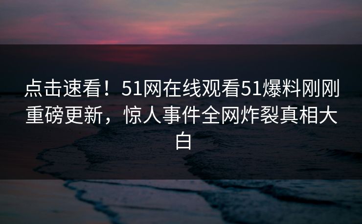 点击速看！51网在线观看51爆料刚刚重磅更新，惊人事件全网炸裂真相大白