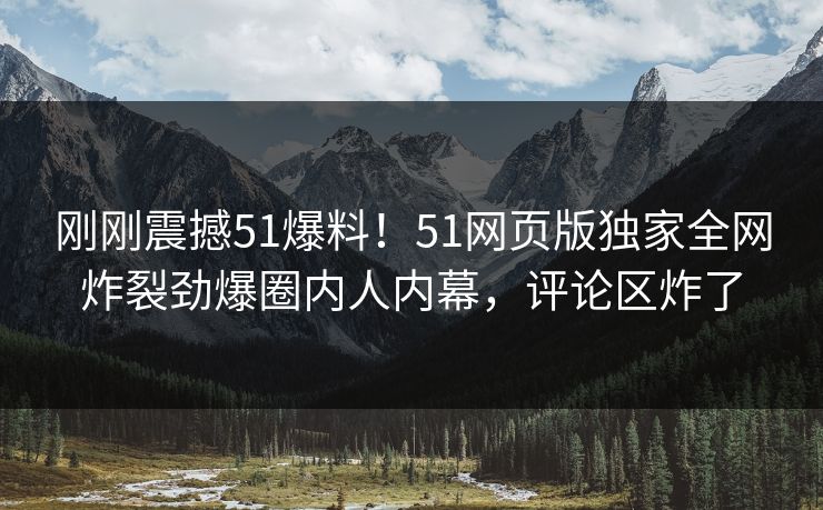 刚刚震撼51爆料！51网页版独家全网炸裂劲爆圈内人内幕，评论区炸了