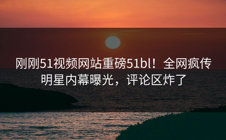 刚刚51视频网站重磅51bl！全网疯传明星内幕曝光，评论区炸了