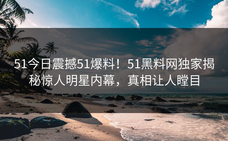 51今日震撼51爆料！51黑料网独家揭秘惊人明星内幕，真相让人瞠目