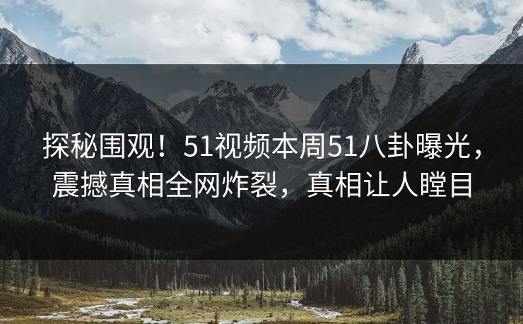 探秘围观！51视频本周51八卦曝光，震撼真相全网炸裂，真相让人瞠目
