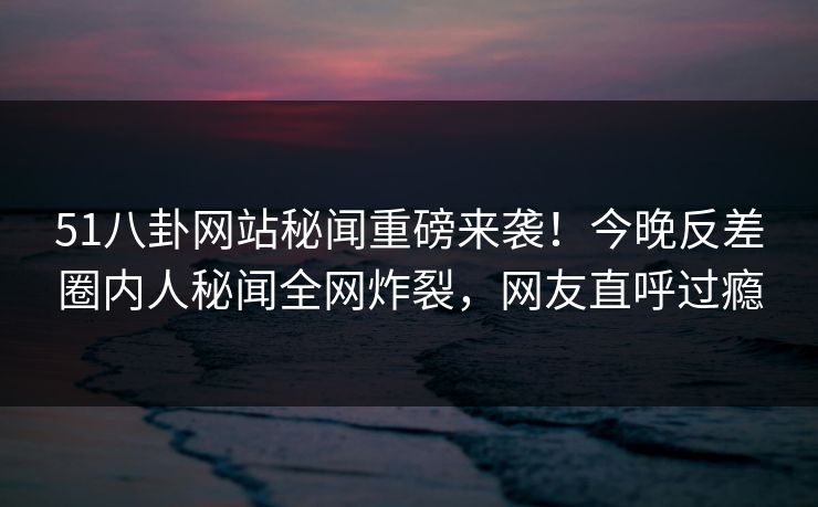 51八卦网站秘闻重磅来袭！今晚反差圈内人秘闻全网炸裂，网友直呼过瘾