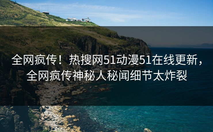 全网疯传！热搜网51动漫51在线更新，全网疯传神秘人秘闻细节太炸裂