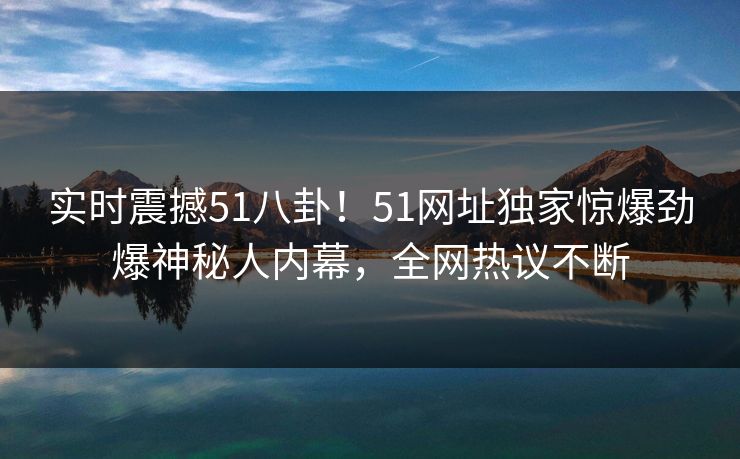 实时震撼51八卦！51网址独家惊爆劲爆神秘人内幕，全网热议不断