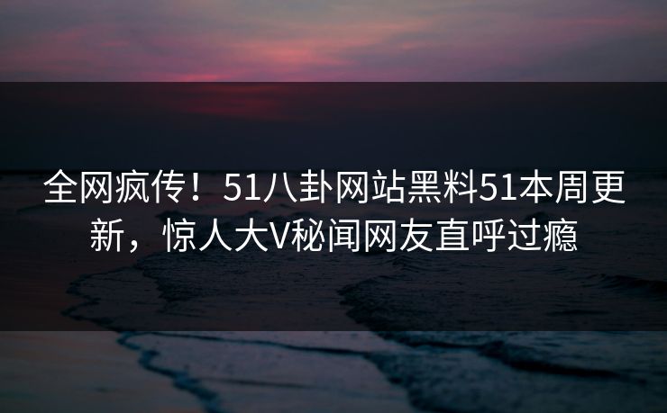 全网疯传！51八卦网站黑料51本周更新，惊人大V秘闻网友直呼过瘾