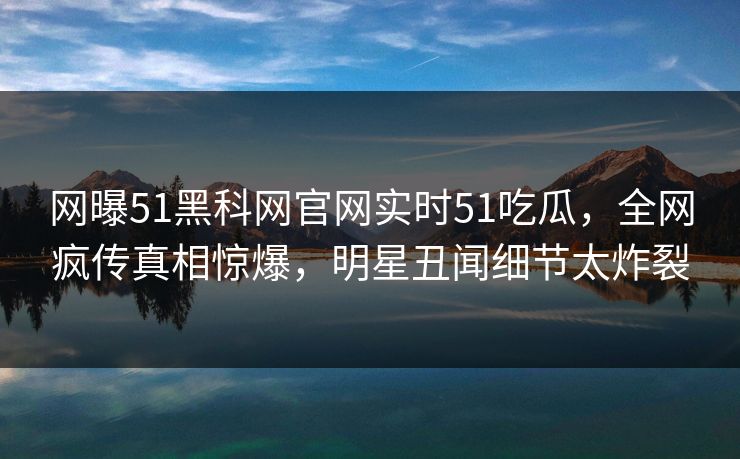 网曝51黑科网官网实时51吃瓜，全网疯传真相惊爆，明星丑闻细节太炸裂