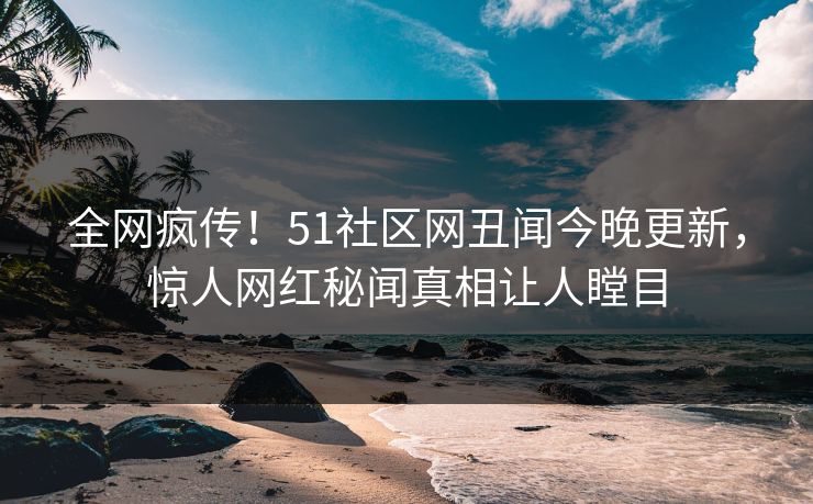 全网疯传！51社区网丑闻今晚更新，惊人网红秘闻真相让人瞠目
