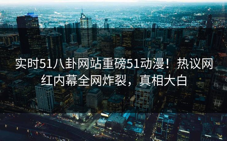 实时51八卦网站重磅51动漫！热议网红内幕全网炸裂，真相大白