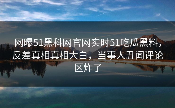 网曝51黑科网官网实时51吃瓜黑料，反差真相真相大白，当事人丑闻评论区炸了