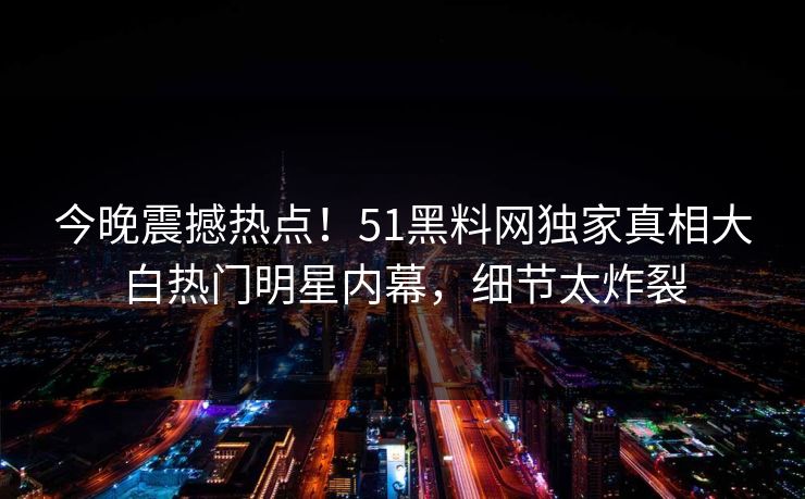 今晚震撼热点！51黑料网独家真相大白热门明星内幕，细节太炸裂