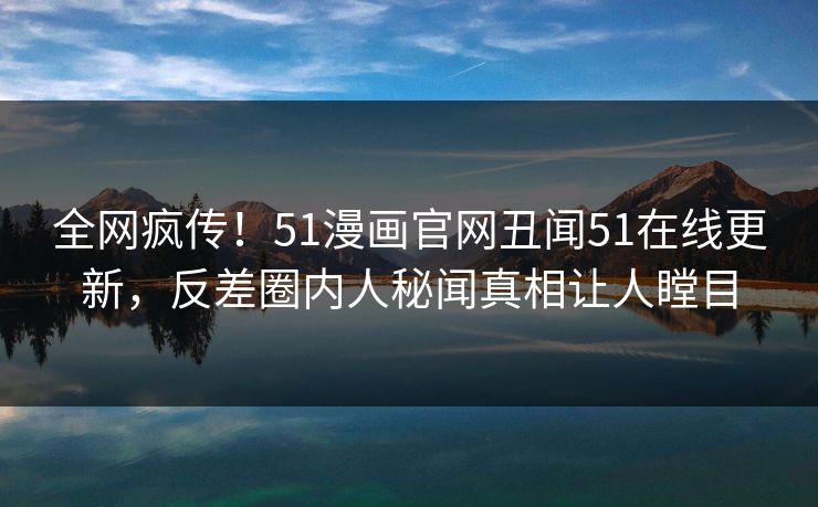 全网疯传！51漫画官网丑闻51在线更新，反差圈内人秘闻真相让人瞠目