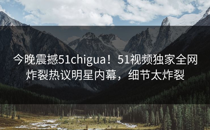今晚震撼51chigua！51视频独家全网炸裂热议明星内幕，细节太炸裂