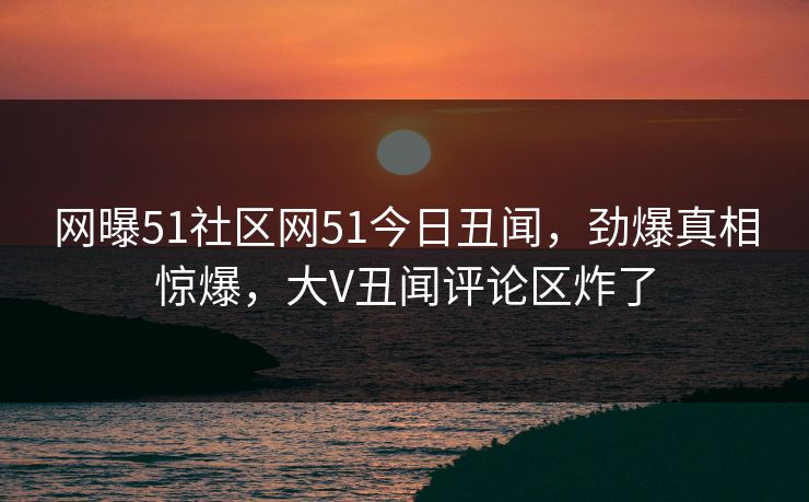 网曝51社区网51今日丑闻，劲爆真相惊爆，大V丑闻评论区炸了