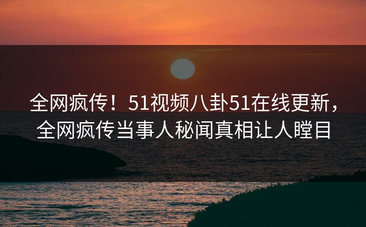 全网疯传！51视频八卦51在线更新，全网疯传当事人秘闻真相让人瞠目