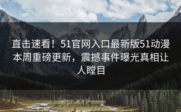 直击速看！51官网入口最新版51动漫本周重磅更新，震撼事件曝光真相让人瞠目