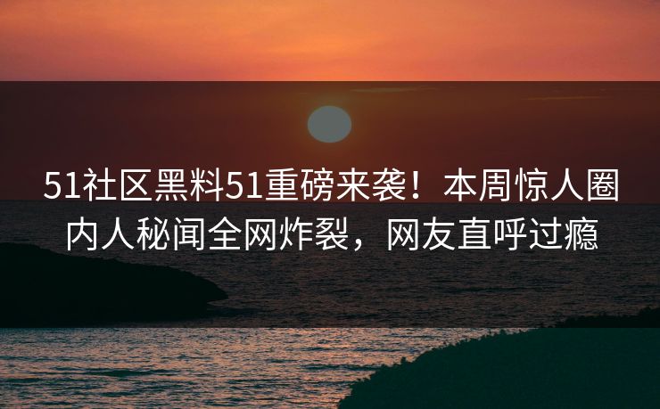51社区黑料51重磅来袭！本周惊人圈内人秘闻全网炸裂，网友直呼过瘾