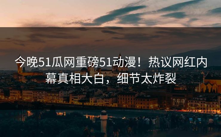 今晚51瓜网重磅51动漫！热议网红内幕真相大白，细节太炸裂