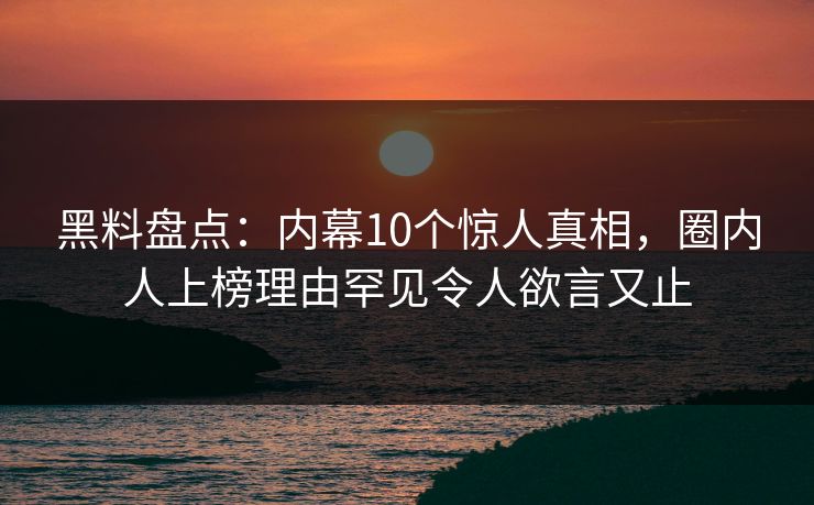黑料盘点：内幕10个惊人真相，圈内人上榜理由罕见令人欲言又止