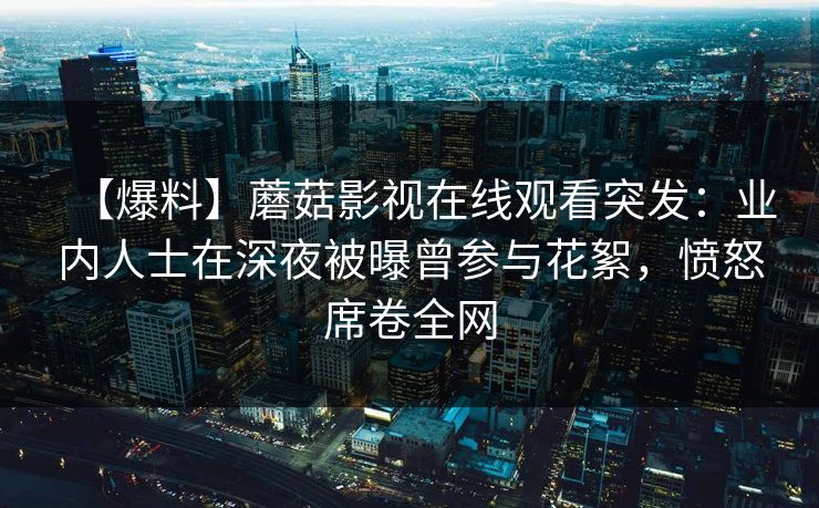 【爆料】蘑菇影视在线观看突发：业内人士在深夜被曝曾参与花絮，愤怒席卷全网