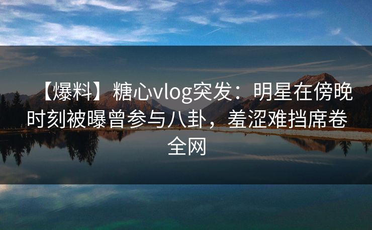 【爆料】糖心vlog突发:明星在傍晚时刻被曝曾参与八卦,羞涩难挡席卷全网 【爆料】糖心vlog突发:明星在傍晚时刻被曝曾参与八卦,羞涩难挡席卷全网