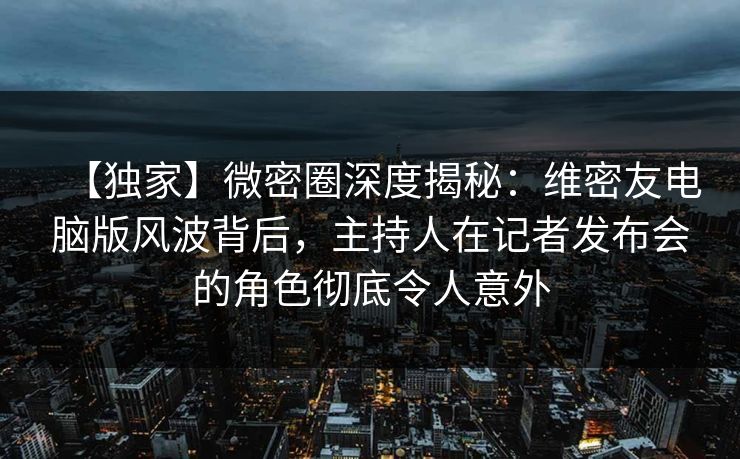 【独家】微密圈深度揭秘：维密友电脑版风波背后，主持人在记者发布会的角色彻底令人意外
