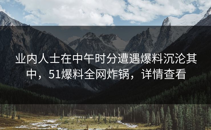 业内人士在中午时分遭遇爆料沉沦其中，51爆料全网炸锅，详情查看
