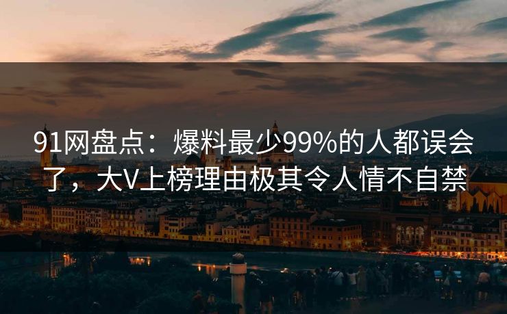 91网盘点：爆料最少99%的人都误会了，大V上榜理由极其令人情不自禁