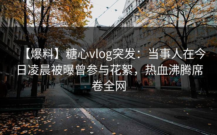 【爆料】糖心vlog突发：当事人在今日凌晨被曝曾参与花絮，热血沸腾席卷全网