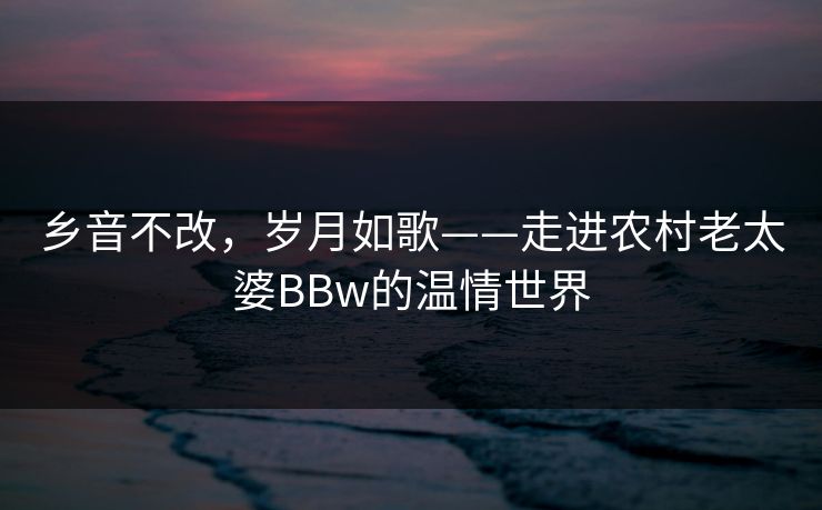 乡音不改，岁月如歌——走进农村老太婆BBw的温情世界