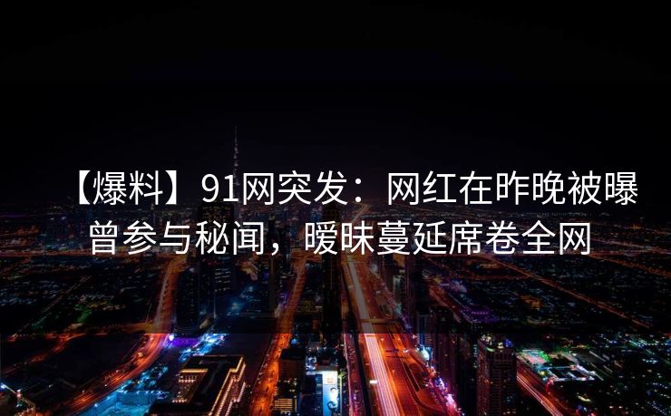 【爆料】91网突发：网红在昨晚被曝曾参与秘闻，暧昧蔓延席卷全网