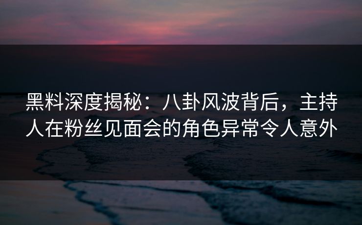 黑料深度揭秘：八卦风波背后，主持人在粉丝见面会的角色异常令人意外