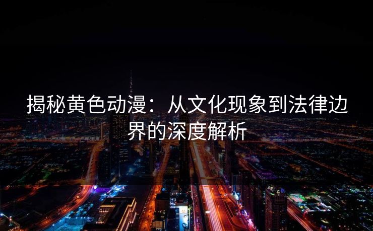 揭秘黄色动漫：从文化现象到法律边界的深度解析
