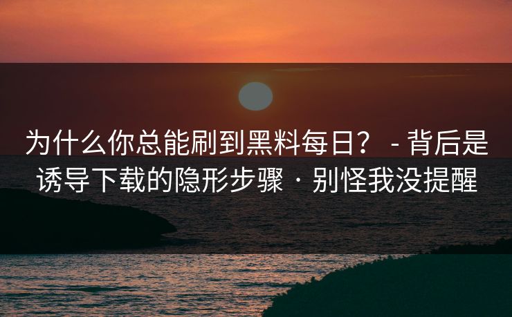 为什么你总能刷到黑料每日？ - 背后是诱导下载的隐形步骤 · 别怪我没提醒