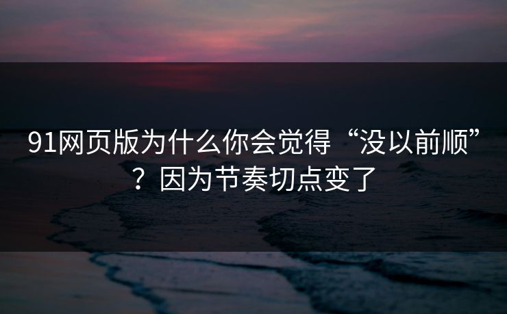 91网页版为什么你会觉得“没以前顺”？因为节奏切点变了