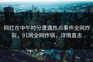 网红在中午时分遭遇热点事件全网炸裂，91网全网炸锅，详情直击