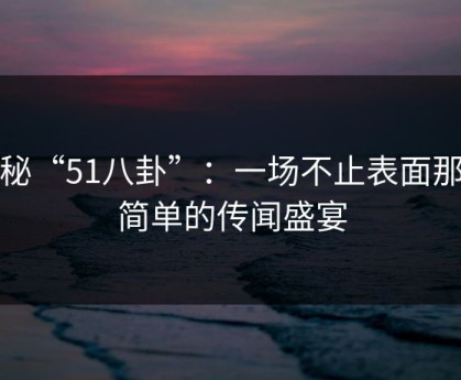 探秘“51八卦”：一场不止表面那么简单的传闻盛宴