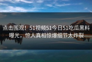 点击围观！51视频51今日51吃瓜黑料曝光，惊人真相惊爆细节太炸裂