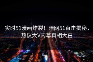 实时51漫画炸裂！暗网51直击揭秘，热议大V内幕真相大白