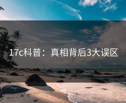 17c科普：真相背后3大误区