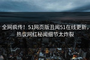 全网疯传！51网页版丑闻51在线更新，热议网红秘闻细节太炸裂