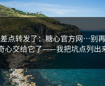 我差点转发了：糖心官方网…别再把好奇心交给它了——我把坑点列出来了