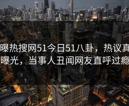 网曝热搜网51今日51八卦，热议真相曝光，当事人丑闻网友直呼过瘾