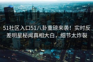 51社区入口51八卦重磅来袭！实时反差明星秘闻真相大白，细节太炸裂