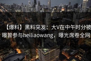【爆料】黑料突发：大V在中午时分被曝曾参与heiliaowang，曝光席卷全网