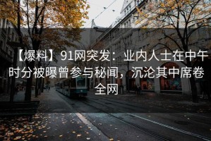 【爆料】91网突发：业内人士在中午时分被曝曾参与秘闻，沉沦其中席卷全网