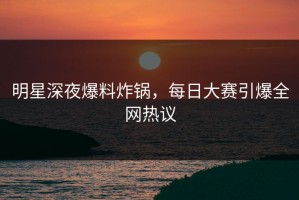 明星深夜爆料炸锅，每日大赛引爆全网热议