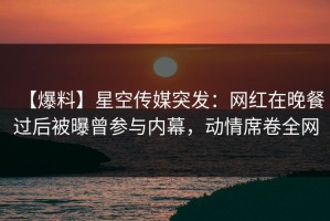 【爆料】星空传媒突发：网红在晚餐过后被曝曾参与内幕，动情席卷全网