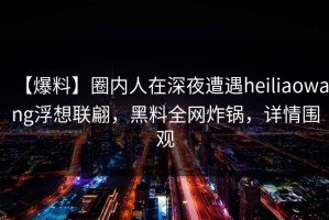 【爆料】圈内人在深夜遭遇heiliaowang浮想联翩，黑料全网炸锅，详情围观
